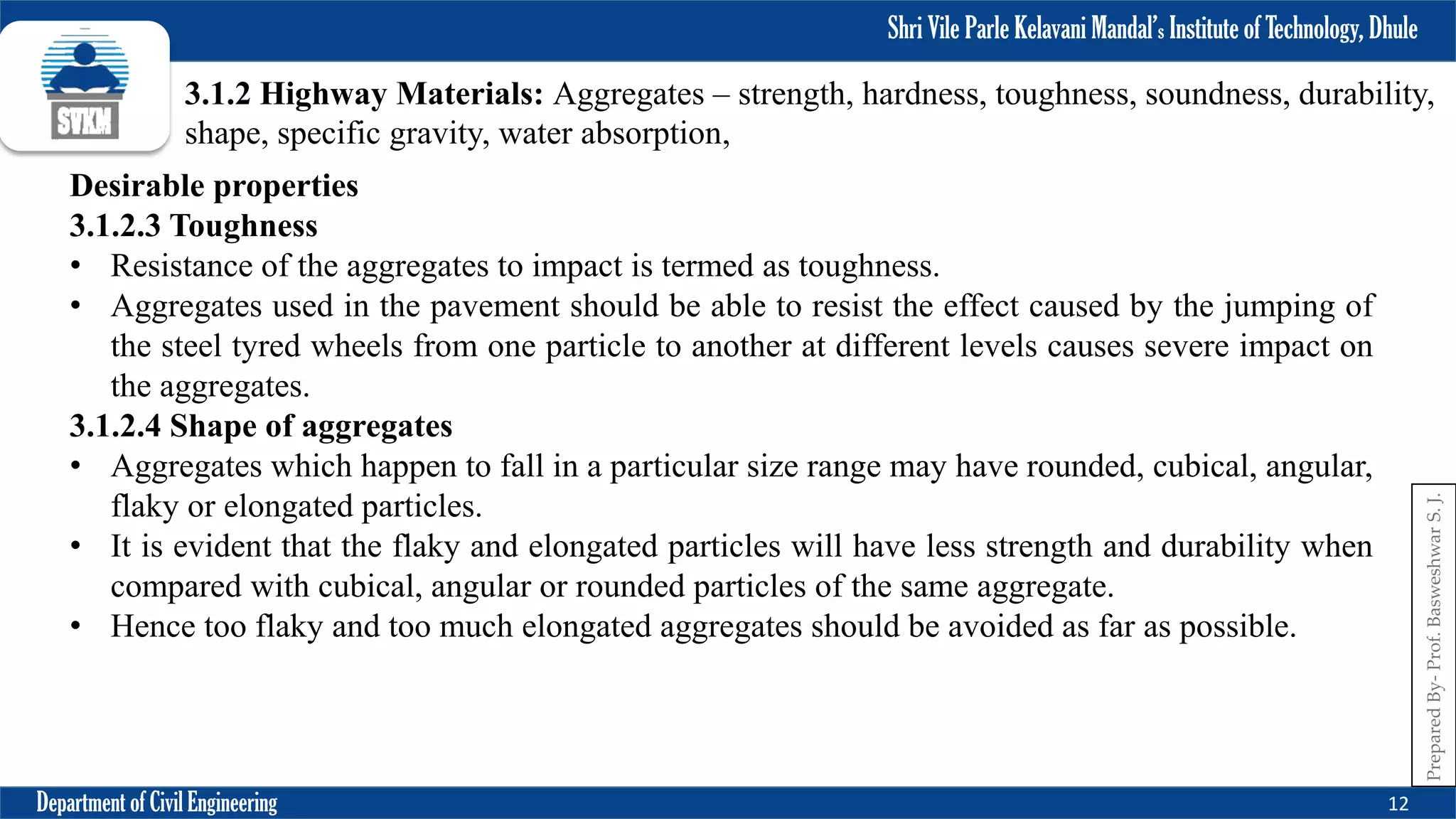 Shri Vile Parle Kelavani Mandal’s Institute of Technology, Dhule
Department of Civil Engineering 12
Prepared
By-
Prof.
Basweshwar
S.
J.
3.1.2 Highway Materials: Aggregates – strength, hardness, toughness, soundness, durability,
shape, specific gravity, water absorption,
Desirable properties
3.1.2.3 Toughness
• Resistance of the aggregates to impact is termed as toughness.
• Aggregates used in the pavement should be able to resist the effect caused by the jumping of
the steel tyred wheels from one particle to another at different levels causes severe impact on
the aggregates.
3.1.2.4 Shape of aggregates
• Aggregates which happen to fall in a particular size range may have rounded, cubical, angular,
flaky or elongated particles.
• It is evident that the flaky and elongated particles will have less strength and durability when
compared with cubical, angular or rounded particles of the same aggregate.
• Hence too flaky and too much elongated aggregates should be avoided as far as possible.
 