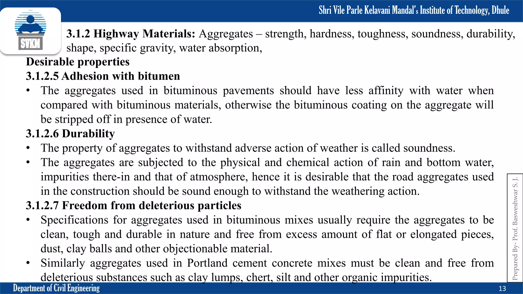 Shri Vile Parle Kelavani Mandal’s Institute of Technology, Dhule
Department of Civil Engineering 13
Prepared
By-
Prof.
Basweshwar
S.
J.
3.1.2 Highway Materials: Aggregates – strength, hardness, toughness, soundness, durability,
shape, specific gravity, water absorption,
Desirable properties
3.1.2.5 Adhesion with bitumen
• The aggregates used in bituminous pavements should have less affinity with water when
compared with bituminous materials, otherwise the bituminous coating on the aggregate will
be stripped off in presence of water.
3.1.2.6 Durability
• The property of aggregates to withstand adverse action of weather is called soundness.
• The aggregates are subjected to the physical and chemical action of rain and bottom water,
impurities there-in and that of atmosphere, hence it is desirable that the road aggregates used
in the construction should be sound enough to withstand the weathering action.
3.1.2.7 Freedom from deleterious particles
• Specifications for aggregates used in bituminous mixes usually require the aggregates to be
clean, tough and durable in nature and free from excess amount of flat or elongated pieces,
dust, clay balls and other objectionable material.
• Similarly aggregates used in Portland cement concrete mixes must be clean and free from
deleterious substances such as clay lumps, chert, silt and other organic impurities.
 