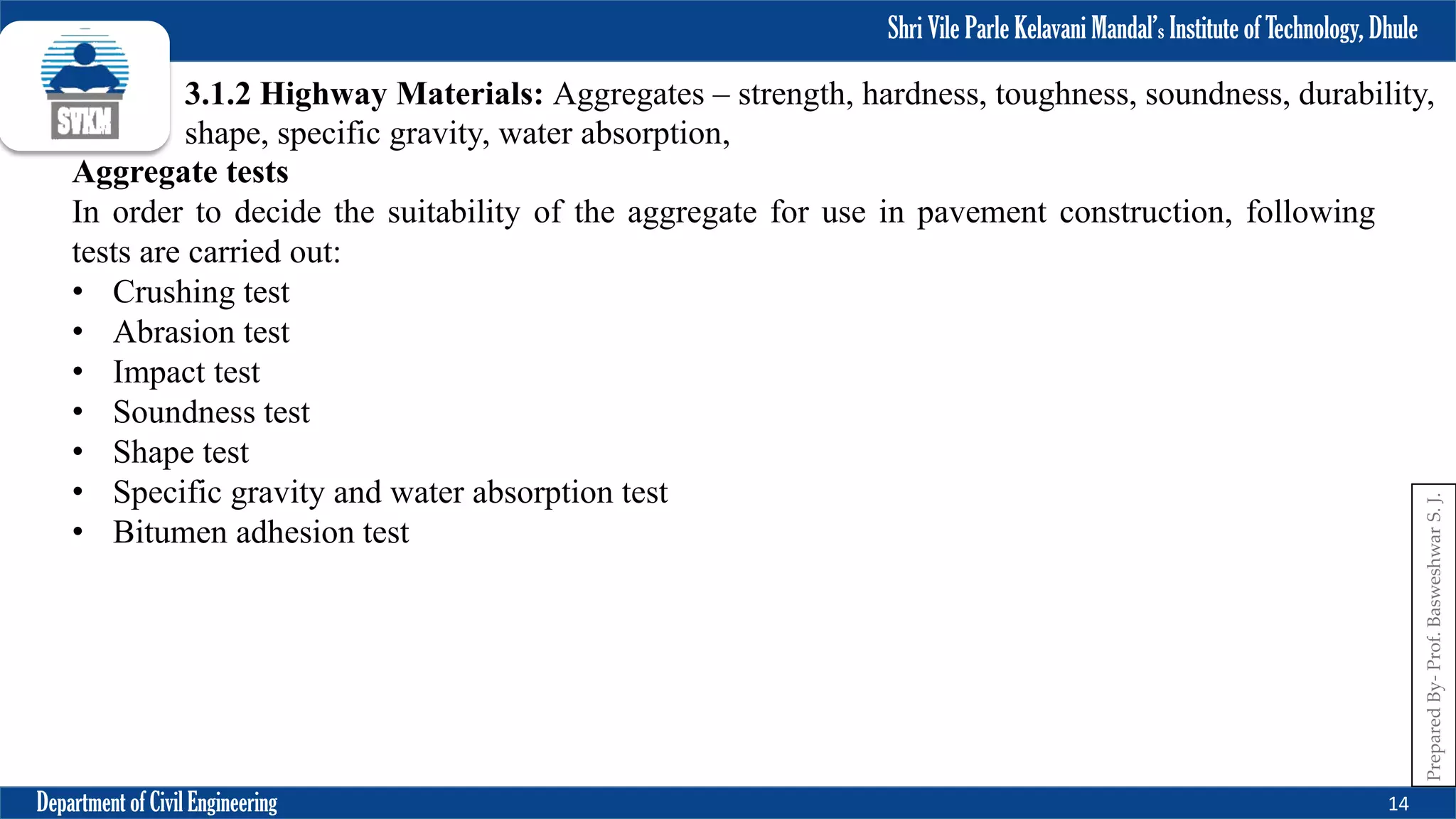 Shri Vile Parle Kelavani Mandal’s Institute of Technology, Dhule
Department of Civil Engineering 14
Prepared
By-
Prof.
Basweshwar
S.
J.
3.1.2 Highway Materials: Aggregates – strength, hardness, toughness, soundness, durability,
shape, specific gravity, water absorption,
Aggregate tests
In order to decide the suitability of the aggregate for use in pavement construction, following
tests are carried out:
• Crushing test
• Abrasion test
• Impact test
• Soundness test
• Shape test
• Specific gravity and water absorption test
• Bitumen adhesion test
 