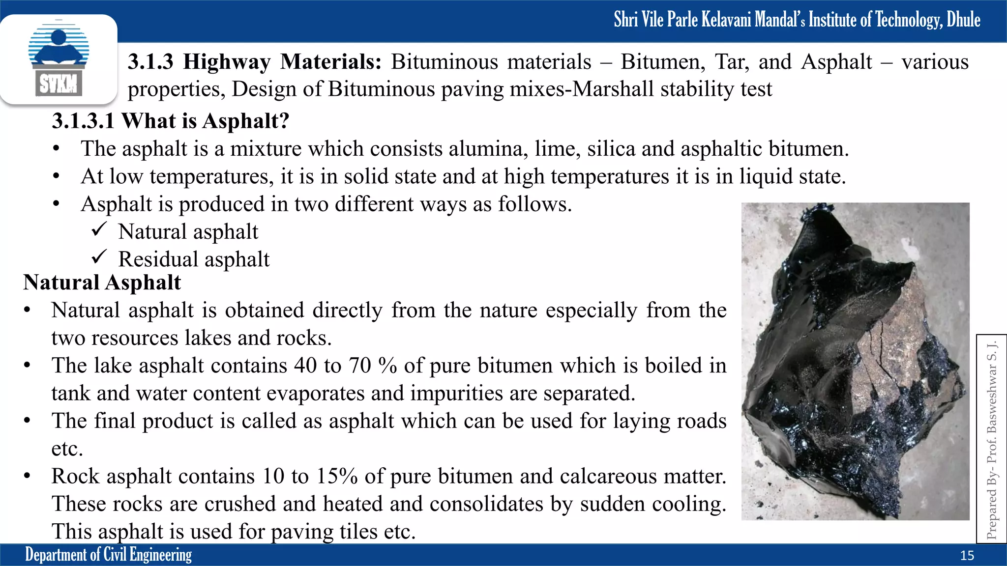 Shri Vile Parle Kelavani Mandal’s Institute of Technology, Dhule
Department of Civil Engineering 15
Prepared
By-
Prof.
Basweshwar
S.
J.
3.1.3 Highway Materials: Bituminous materials – Bitumen, Tar, and Asphalt – various
properties, Design of Bituminous paving mixes-Marshall stability test
3.1.3.1 What is Asphalt?
• The asphalt is a mixture which consists alumina, lime, silica and asphaltic bitumen.
• At low temperatures, it is in solid state and at high temperatures it is in liquid state.
• Asphalt is produced in two different ways as follows.
 Natural asphalt
 Residual asphalt
Natural Asphalt
• Natural asphalt is obtained directly from the nature especially from the
two resources lakes and rocks.
• The lake asphalt contains 40 to 70 % of pure bitumen which is boiled in
tank and water content evaporates and impurities are separated.
• The final product is called as asphalt which can be used for laying roads
etc.
• Rock asphalt contains 10 to 15% of pure bitumen and calcareous matter.
These rocks are crushed and heated and consolidates by sudden cooling.
This asphalt is used for paving tiles etc.
 