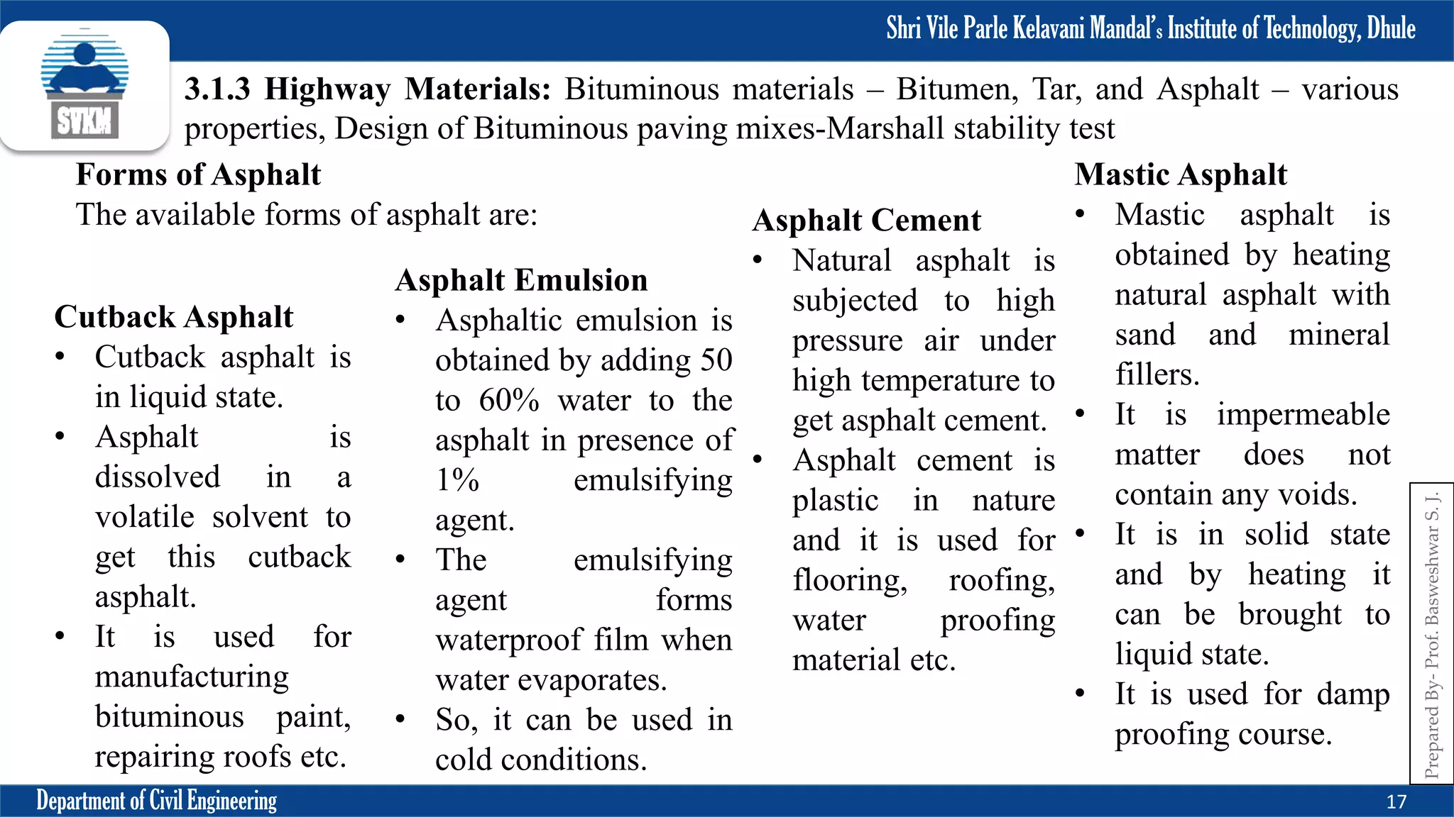 Shri Vile Parle Kelavani Mandal’s Institute of Technology, Dhule
Department of Civil Engineering 17
Prepared
By-
Prof.
Basweshwar
S.
J.
3.1.3 Highway Materials: Bituminous materials – Bitumen, Tar, and Asphalt – various
properties, Design of Bituminous paving mixes-Marshall stability test
Forms of Asphalt
The available forms of asphalt are:
Cutback Asphalt
• Cutback asphalt is
in liquid state.
• Asphalt is
dissolved in a
volatile solvent to
get this cutback
asphalt.
• It is used for
manufacturing
bituminous paint,
repairing roofs etc.
Asphalt Emulsion
• Asphaltic emulsion is
obtained by adding 50
to 60% water to the
asphalt in presence of
1% emulsifying
agent.
• The emulsifying
agent forms
waterproof film when
water evaporates.
• So, it can be used in
cold conditions.
Asphalt Cement
• Natural asphalt is
subjected to high
pressure air under
high temperature to
get asphalt cement.
• Asphalt cement is
plastic in nature
and it is used for
flooring, roofing,
water proofing
material etc.
Mastic Asphalt
• Mastic asphalt is
obtained by heating
natural asphalt with
sand and mineral
fillers.
• It is impermeable
matter does not
contain any voids.
• It is in solid state
and by heating it
can be brought to
liquid state.
• It is used for damp
proofing course.
 
