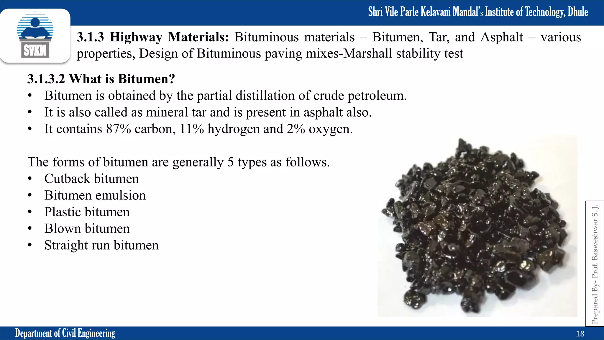 Shri Vile Parle Kelavani Mandal’s Institute of Technology, Dhule
Department of Civil Engineering 18
Prepared
By-
Prof.
Basweshwar
S.
J.
3.1.3 Highway Materials: Bituminous materials – Bitumen, Tar, and Asphalt – various
properties, Design of Bituminous paving mixes-Marshall stability test
3.1.3.2 What is Bitumen?
• Bitumen is obtained by the partial distillation of crude petroleum.
• It is also called as mineral tar and is present in asphalt also.
• It contains 87% carbon, 11% hydrogen and 2% oxygen.
The forms of bitumen are generally 5 types as follows.
• Cutback bitumen
• Bitumen emulsion
• Plastic bitumen
• Blown bitumen
• Straight run bitumen
 