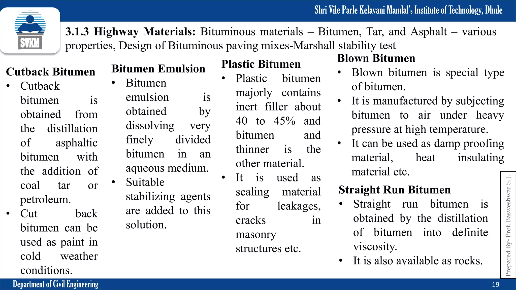Shri Vile Parle Kelavani Mandal’s Institute of Technology, Dhule
Department of Civil Engineering 19
Prepared
By-
Prof.
Basweshwar
S.
J.
3.1.3 Highway Materials: Bituminous materials – Bitumen, Tar, and Asphalt – various
properties, Design of Bituminous paving mixes-Marshall stability test
Cutback Bitumen
• Cutback
bitumen is
obtained from
the distillation
of asphaltic
bitumen with
the addition of
coal tar or
petroleum.
• Cut back
bitumen can be
used as paint in
cold weather
conditions.
Bitumen Emulsion
• Bitumen
emulsion is
obtained by
dissolving very
finely divided
bitumen in an
aqueous medium.
• Suitable
stabilizing agents
are added to this
solution.
Plastic Bitumen
• Plastic bitumen
majorly contains
inert filler about
40 to 45% and
bitumen and
thinner is the
other material.
• It is used as
sealing material
for leakages,
cracks in
masonry
structures etc.
Straight Run Bitumen
• Straight run bitumen is
obtained by the distillation
of bitumen into definite
viscosity.
• It is also available as rocks.
Blown Bitumen
• Blown bitumen is special type
of bitumen.
• It is manufactured by subjecting
bitumen to air under heavy
pressure at high temperature.
• It can be used as damp proofing
material, heat insulating
material etc.
 