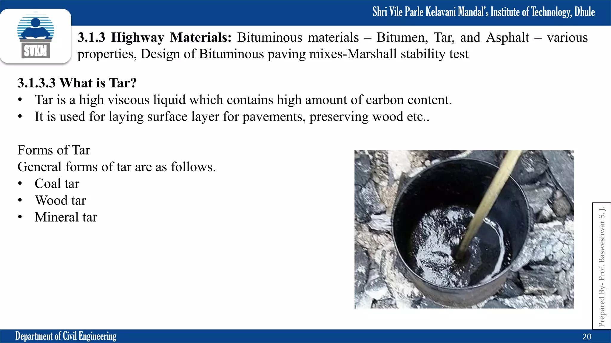 Shri Vile Parle Kelavani Mandal’s Institute of Technology, Dhule
Department of Civil Engineering 20
Prepared
By-
Prof.
Basweshwar
S.
J.
3.1.3 Highway Materials: Bituminous materials – Bitumen, Tar, and Asphalt – various
properties, Design of Bituminous paving mixes-Marshall stability test
3.1.3.3 What is Tar?
• Tar is a high viscous liquid which contains high amount of carbon content.
• It is used for laying surface layer for pavements, preserving wood etc..
Forms of Tar
General forms of tar are as follows.
• Coal tar
• Wood tar
• Mineral tar
 