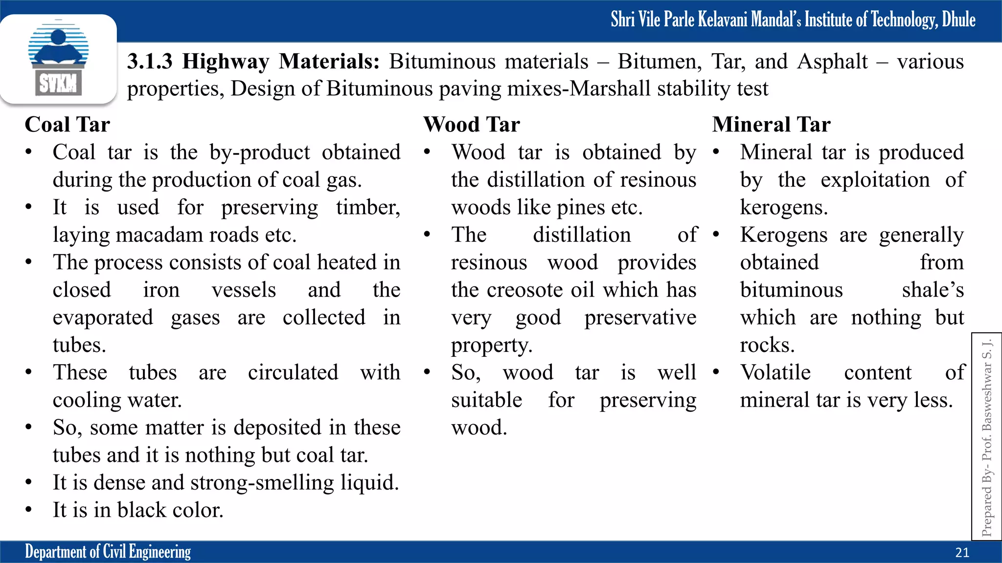 Shri Vile Parle Kelavani Mandal’s Institute of Technology, Dhule
Department of Civil Engineering 21
Prepared
By-
Prof.
Basweshwar
S.
J.
3.1.3 Highway Materials: Bituminous materials – Bitumen, Tar, and Asphalt – various
properties, Design of Bituminous paving mixes-Marshall stability test
Coal Tar
• Coal tar is the by-product obtained
during the production of coal gas.
• It is used for preserving timber,
laying macadam roads etc.
• The process consists of coal heated in
closed iron vessels and the
evaporated gases are collected in
tubes.
• These tubes are circulated with
cooling water.
• So, some matter is deposited in these
tubes and it is nothing but coal tar.
• It is dense and strong-smelling liquid.
• It is in black color.
Wood Tar
• Wood tar is obtained by
the distillation of resinous
woods like pines etc.
• The distillation of
resinous wood provides
the creosote oil which has
very good preservative
property.
• So, wood tar is well
suitable for preserving
wood.
Mineral Tar
• Mineral tar is produced
by the exploitation of
kerogens.
• Kerogens are generally
obtained from
bituminous shale’s
which are nothing but
rocks.
• Volatile content of
mineral tar is very less.
 