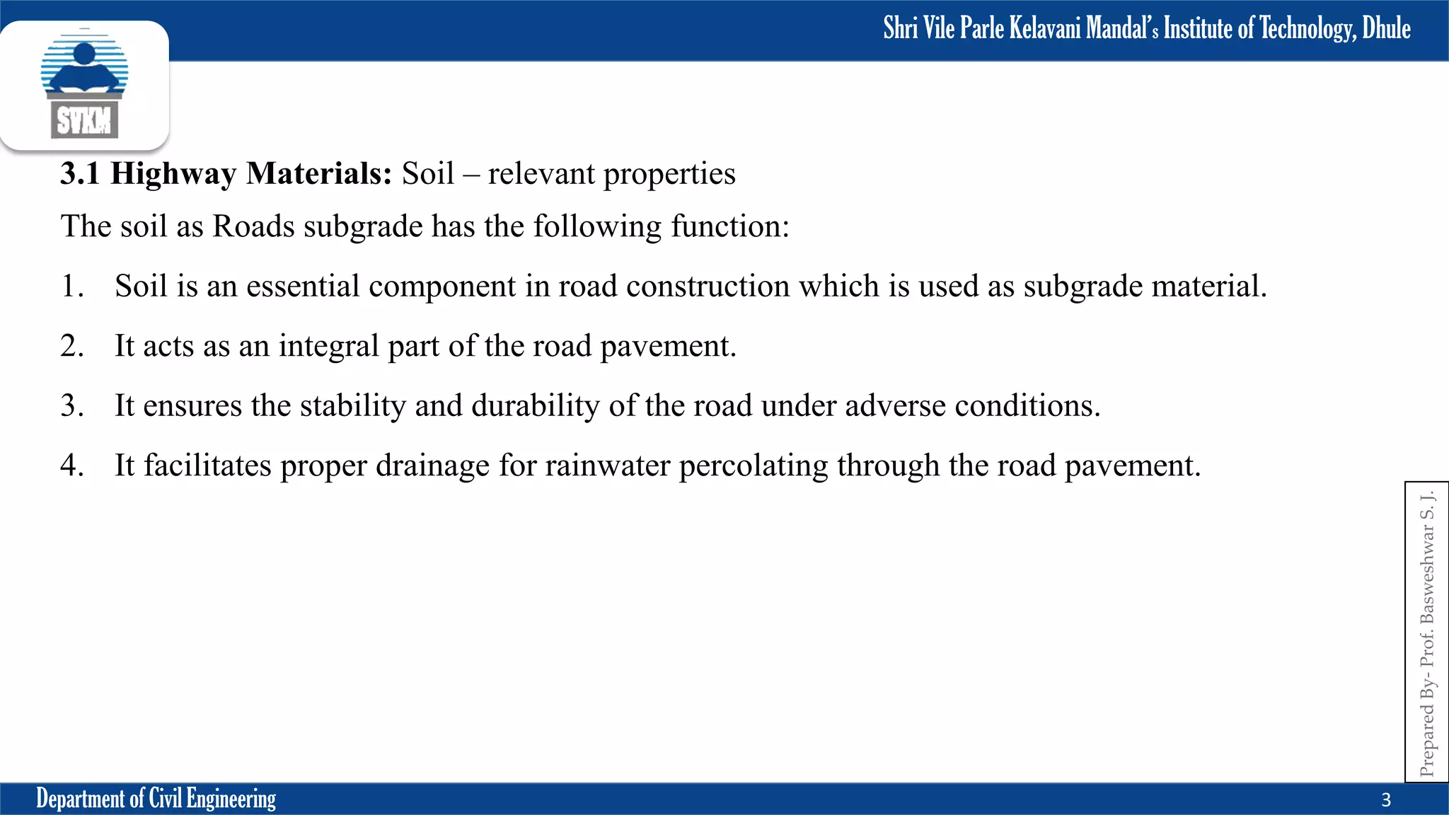Shri Vile Parle Kelavani Mandal’s Institute of Technology, Dhule
Department of Civil Engineering 3
Prepared
By-
Prof.
Basweshwar
S.
J.
3.1 Highway Materials: Soil – relevant properties
The soil as Roads subgrade has the following function:
1. Soil is an essential component in road construction which is used as subgrade material.
2. It acts as an integral part of the road pavement.
3. It ensures the stability and durability of the road under adverse conditions.
4. It facilitates proper drainage for rainwater percolating through the road pavement.
 