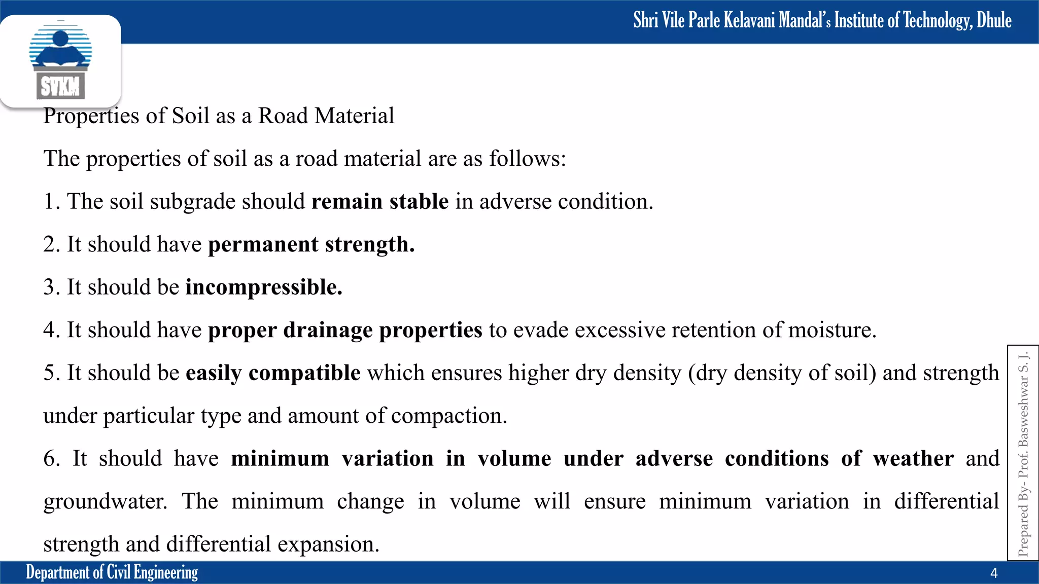 Shri Vile Parle Kelavani Mandal’s Institute of Technology, Dhule
Department of Civil Engineering 4
Prepared
By-
Prof.
Basweshwar
S.
J.
Properties of Soil as a Road Material
The properties of soil as a road material are as follows:
1. The soil subgrade should remain stable in adverse condition.
2. It should have permanent strength.
3. It should be incompressible.
4. It should have proper drainage properties to evade excessive retention of moisture.
5. It should be easily compatible which ensures higher dry density (dry density of soil) and strength
under particular type and amount of compaction.
6. It should have minimum variation in volume under adverse conditions of weather and
groundwater. The minimum change in volume will ensure minimum variation in differential
strength and differential expansion.
 