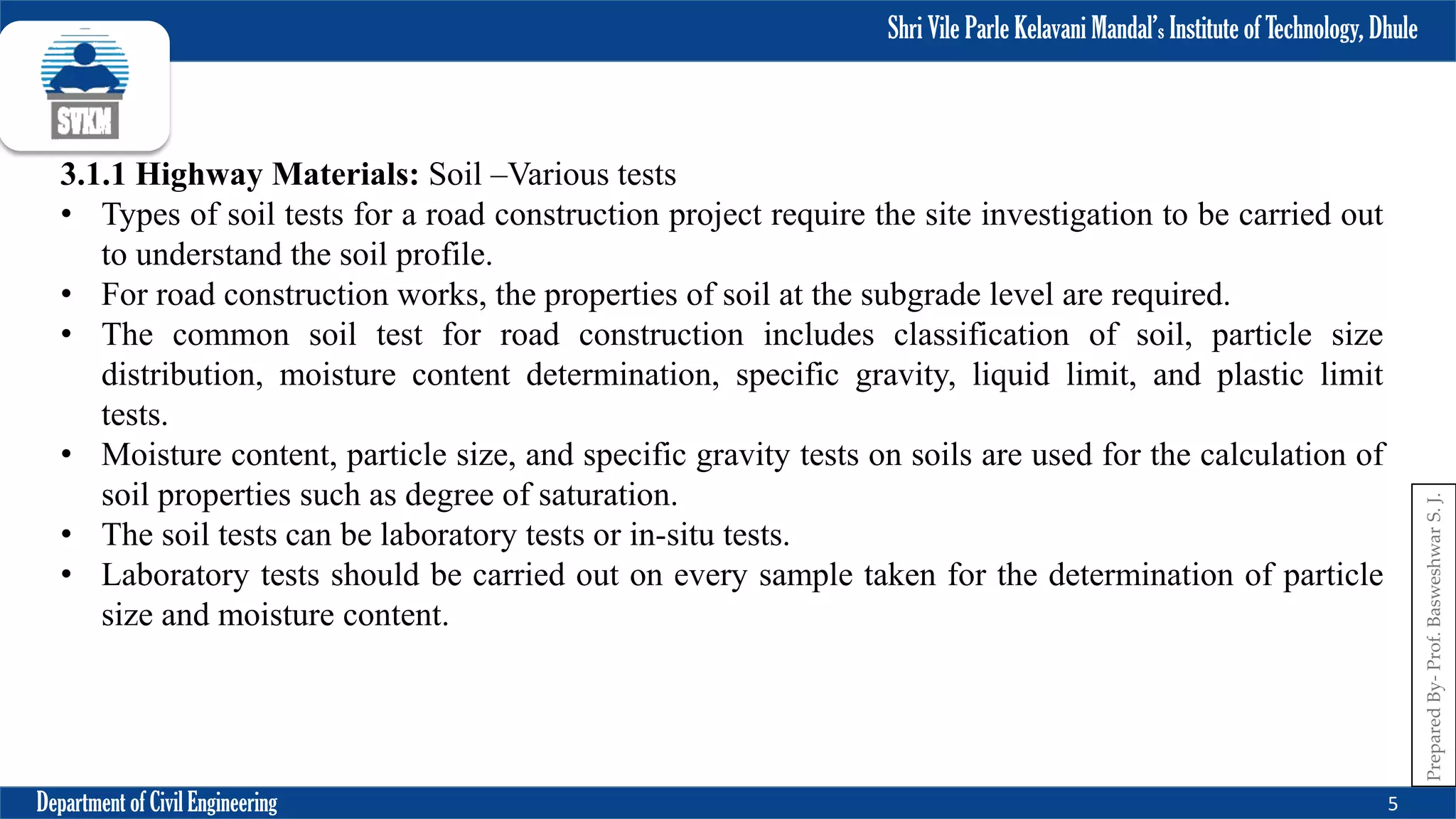 Shri Vile Parle Kelavani Mandal’s Institute of Technology, Dhule
Department of Civil Engineering 5
Prepared
By-
Prof.
Basweshwar
S.
J.
3.1.1 Highway Materials: Soil –Various tests
• Types of soil tests for a road construction project require the site investigation to be carried out
to understand the soil profile.
• For road construction works, the properties of soil at the subgrade level are required.
• The common soil test for road construction includes classification of soil, particle size
distribution, moisture content determination, specific gravity, liquid limit, and plastic limit
tests.
• Moisture content, particle size, and specific gravity tests on soils are used for the calculation of
soil properties such as degree of saturation.
• The soil tests can be laboratory tests or in-situ tests.
• Laboratory tests should be carried out on every sample taken for the determination of particle
size and moisture content.
 