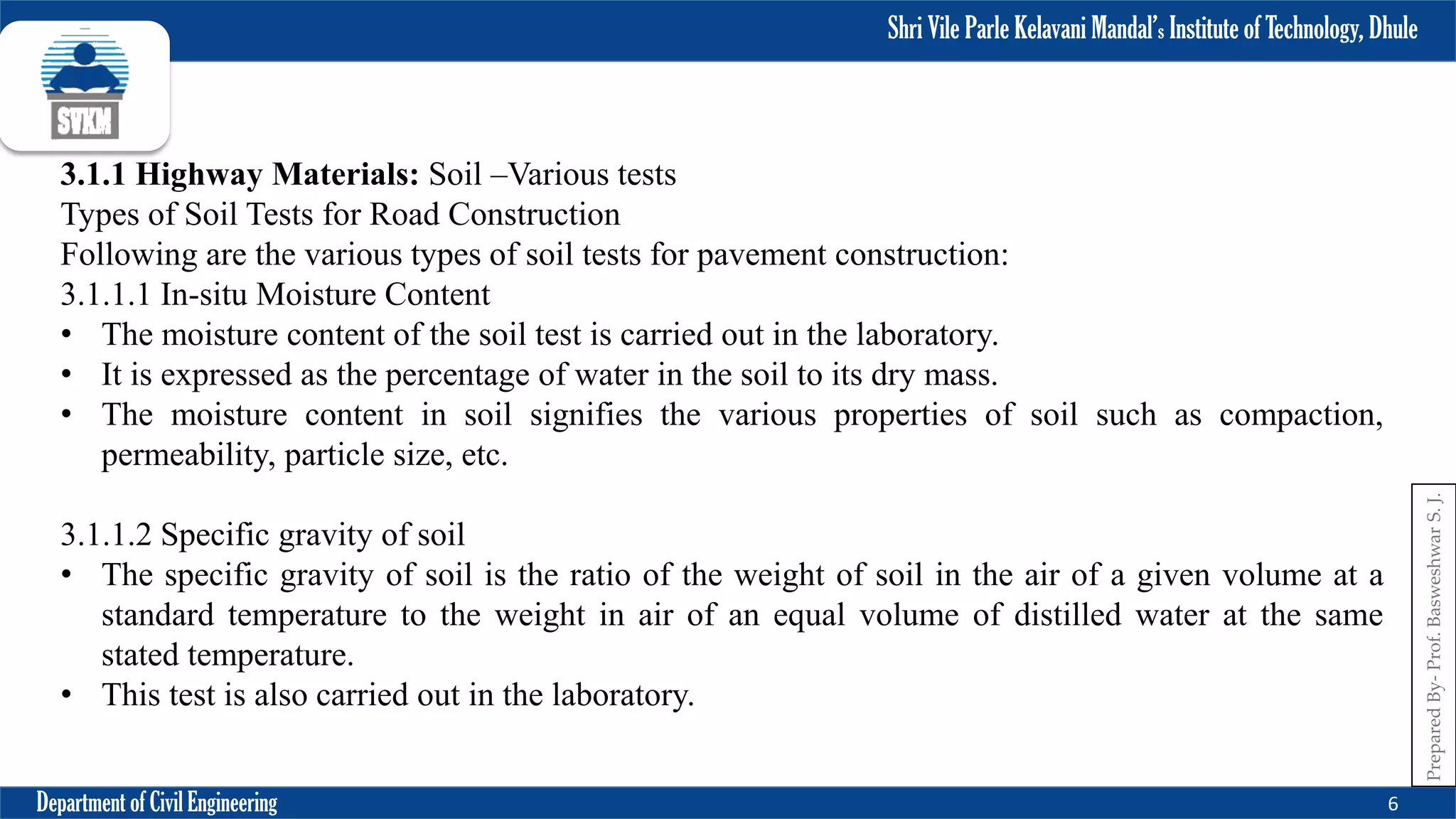Shri Vile Parle Kelavani Mandal’s Institute of Technology, Dhule
Department of Civil Engineering 6
Prepared
By-
Prof.
Basweshwar
S.
J.
3.1.1 Highway Materials: Soil –Various tests
Types of Soil Tests for Road Construction
Following are the various types of soil tests for pavement construction:
3.1.1.1 In-situ Moisture Content
• The moisture content of the soil test is carried out in the laboratory.
• It is expressed as the percentage of water in the soil to its dry mass.
• The moisture content in soil signifies the various properties of soil such as compaction,
permeability, particle size, etc.
3.1.1.2 Specific gravity of soil
• The specific gravity of soil is the ratio of the weight of soil in the air of a given volume at a
standard temperature to the weight in air of an equal volume of distilled water at the same
stated temperature.
• This test is also carried out in the laboratory.
 