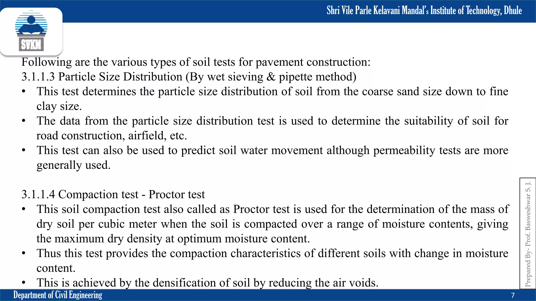 Shri Vile Parle Kelavani Mandal’s Institute of Technology, Dhule
Department of Civil Engineering 7
Prepared
By-
Prof.
Basweshwar
S.
J.
Following are the various types of soil tests for pavement construction:
3.1.1.3 Particle Size Distribution (By wet sieving & pipette method)
• This test determines the particle size distribution of soil from the coarse sand size down to fine
clay size.
• The data from the particle size distribution test is used to determine the suitability of soil for
road construction, airfield, etc.
• This test can also be used to predict soil water movement although permeability tests are more
generally used.
3.1.1.4 Compaction test - Proctor test
• This soil compaction test also called as Proctor test is used for the determination of the mass of
dry soil per cubic meter when the soil is compacted over a range of moisture contents, giving
the maximum dry density at optimum moisture content.
• Thus this test provides the compaction characteristics of different soils with change in moisture
content.
• This is achieved by the densification of soil by reducing the air voids.
 