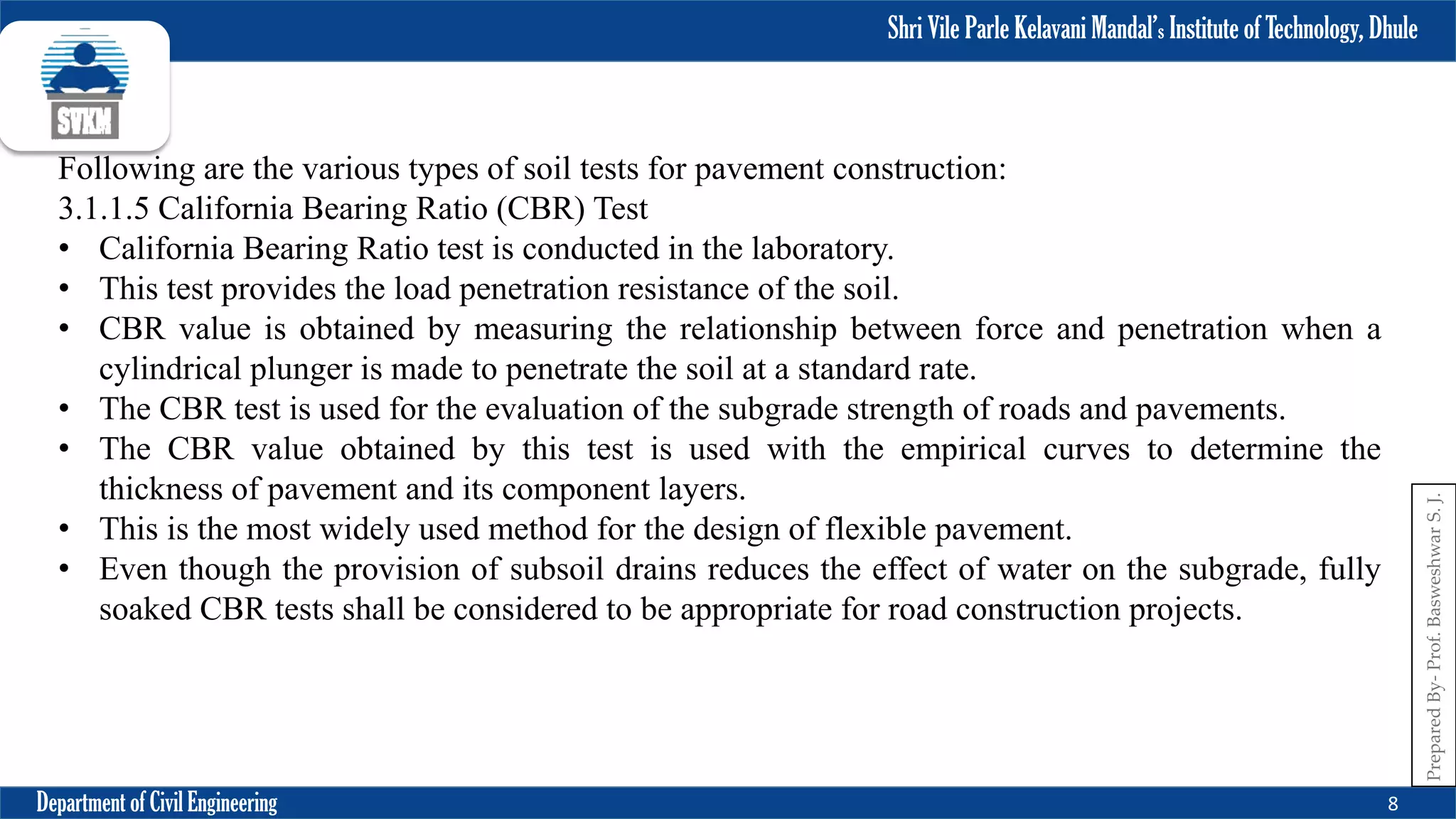 Shri Vile Parle Kelavani Mandal’s Institute of Technology, Dhule
Department of Civil Engineering 8
Prepared
By-
Prof.
Basweshwar
S.
J.
Following are the various types of soil tests for pavement construction:
3.1.1.5 California Bearing Ratio (CBR) Test
• California Bearing Ratio test is conducted in the laboratory.
• This test provides the load penetration resistance of the soil.
• CBR value is obtained by measuring the relationship between force and penetration when a
cylindrical plunger is made to penetrate the soil at a standard rate.
• The CBR test is used for the evaluation of the subgrade strength of roads and pavements.
• The CBR value obtained by this test is used with the empirical curves to determine the
thickness of pavement and its component layers.
• This is the most widely used method for the design of flexible pavement.
• Even though the provision of subsoil drains reduces the effect of water on the subgrade, fully
soaked CBR tests shall be considered to be appropriate for road construction projects.
 