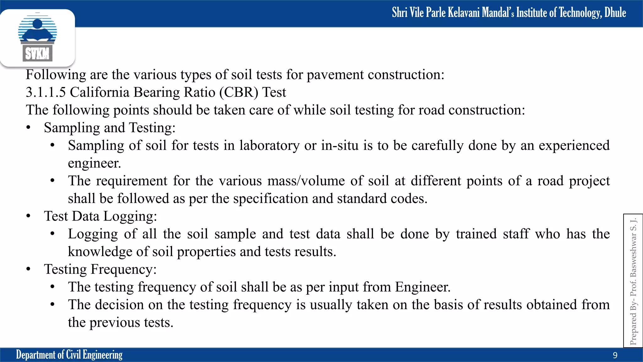 Shri Vile Parle Kelavani Mandal’s Institute of Technology, Dhule
Department of Civil Engineering 9
Prepared
By-
Prof.
Basweshwar
S.
J.
Following are the various types of soil tests for pavement construction:
3.1.1.5 California Bearing Ratio (CBR) Test
The following points should be taken care of while soil testing for road construction:
• Sampling and Testing:
• Sampling of soil for tests in laboratory or in-situ is to be carefully done by an experienced
engineer.
• The requirement for the various mass/volume of soil at different points of a road project
shall be followed as per the specification and standard codes.
• Test Data Logging:
• Logging of all the soil sample and test data shall be done by trained staff who has the
knowledge of soil properties and tests results.
• Testing Frequency:
• The testing frequency of soil shall be as per input from Engineer.
• The decision on the testing frequency is usually taken on the basis of results obtained from
the previous tests.
 