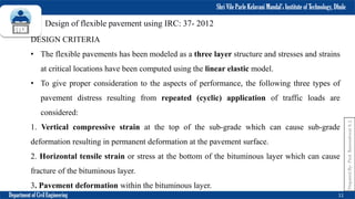 Shri Vile Parle Kelavani Mandal’s Institute of Technology, Dhule
Department of Civil Engineering 11
Prepared
By-
Prof.
Basweshwar
S.
J.
Design of flexible pavement using IRC: 37- 2012
DESIGN CRITERIA
• The flexible pavements has been modeled as a three layer structure and stresses and strains
at critical locations have been computed using the linear elastic model.
• To give proper consideration to the aspects of performance, the following three types of
pavement distress resulting from repeated (cyclic) application of traffic loads are
considered:
1. Vertical compressive strain at the top of the sub-grade which can cause sub-grade
deformation resulting in permanent deformation at the pavement surface.
2. Horizontal tensile strain or stress at the bottom of the bituminous layer which can cause
fracture of the bituminous layer.
3. Pavement deformation within the bituminous layer.
 
