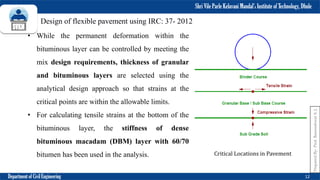 Shri Vile Parle Kelavani Mandal’s Institute of Technology, Dhule
Department of Civil Engineering 12
Prepared
By-
Prof.
Basweshwar
S.
J.
Design of flexible pavement using IRC: 37- 2012
• While the permanent deformation within the
bituminous layer can be controlled by meeting the
mix design requirements, thickness of granular
and bituminous layers are selected using the
analytical design approach so that strains at the
critical points are within the allowable limits.
• For calculating tensile strains at the bottom of the
bituminous layer, the stiffness of dense
bituminous macadam (DBM) layer with 60/70
bitumen has been used in the analysis. Critical Locations in Pavement
 