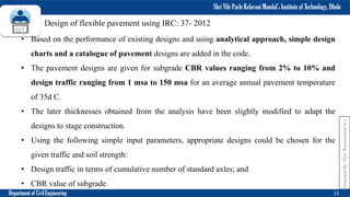 Shri Vile Parle Kelavani Mandal’s Institute of Technology, Dhule
Department of Civil Engineering 13
Prepared
By-
Prof.
Basweshwar
S.
J.
Design of flexible pavement using IRC: 37- 2012
• Based on the performance of existing designs and using analytical approach, simple design
charts and a catalogue of pavement designs are added in the code.
• The pavement designs are given for subgrade CBR values ranging from 2% to 10% and
design traffic ranging from 1 msa to 150 msa for an average annual pavement temperature
of 35d C.
• The later thicknesses obtained from the analysis have been slightly modified to adapt the
designs to stage construction.
• Using the following simple input parameters, appropriate designs could be chosen for the
given traffic and soil strength:
• Design traffic in terms of cumulative number of standard axles; and
• CBR value of subgrade.
 