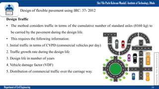 Shri Vile Parle Kelavani Mandal’s Institute of Technology, Dhule
Department of Civil Engineering 14
Prepared
By-
Prof.
Basweshwar
S.
J.
Design of flexible pavement using IRC: 37- 2012
Design Traffic
• The method considers traffic in terms of the cumulative number of standard axles (8160 kg) to
be carried by the pavement during the design life.
• This requires the following information:
1. Initial traffic in terms of CVPD (commercial vehicles per day)
2. Traffic growth rate during the design life
3. Design life in number of years
4. Vehicle damage factor (VDF)
5. Distribution of commercial traffic over the carriage way.
 