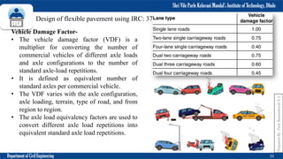 Shri Vile Parle Kelavani Mandal’s Institute of Technology, Dhule
Department of Civil Engineering 15
Prepared
By-
Prof.
Basweshwar
S.
J.
Design of flexible pavement using IRC: 37- 2012
Vehicle Damage Factor-
• The vehicle damage factor (VDF) is a
multiplier for converting the number of
commercial vehicles of different axle loads
and axle configurations to the number of
standard axle-load repetitions.
• It is defined as equivalent number of
standard axles per commercial vehicle.
• The VDF varies with the axle configuration,
axle loading, terrain, type of road, and from
region to region.
• The axle load equivalency factors are used to
convert different axle load repetitions into
equivalent standard axle load repetitions.
 