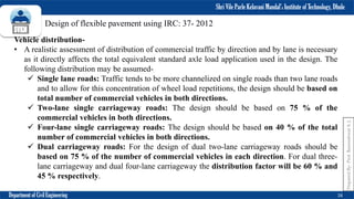 Shri Vile Parle Kelavani Mandal’s Institute of Technology, Dhule
Department of Civil Engineering 16
Prepared
By-
Prof.
Basweshwar
S.
J.
Design of flexible pavement using IRC: 37- 2012
Vehicle distribution-
• A realistic assessment of distribution of commercial traffic by direction and by lane is necessary
as it directly affects the total equivalent standard axle load application used in the design. The
following distribution may be assumed-
 Single lane roads: Traffic tends to be more channelized on single roads than two lane roads
and to allow for this concentration of wheel load repetitions, the design should be based on
total number of commercial vehicles in both directions.
 Two-lane single carriageway roads: The design should be based on 75 % of the
commercial vehicles in both directions.
 Four-lane single carriageway roads: The design should be based on 40 % of the total
number of commercial vehicles in both directions.
 Dual carriageway roads: For the design of dual two-lane carriageway roads should be
based on 75 % of the number of commercial vehicles in each direction. For dual three-
lane carriageway and dual four-lane carriageway the distribution factor will be 60 % and
45 % respectively.
 
