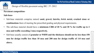 Shri Vile Parle Kelavani Mandal’s Institute of Technology, Dhule
Department of Civil Engineering 18
Prepared
By-
Prof.
Basweshwar
S.
J.
Design of flexible pavement using IRC: 37- 2012
Pavement composition-
Sub-base-
• Sub-base materials comprise natural sand, gravel, laterite, brick metal, crushed stone or
combinations there of meeting the prescribed grading and physical requirements.
• The sub-base material should have a minimum CBR of 20 % and 30 % for traffic up to 2
msa and traffic exceeding 2 msa respectively.
• Sub-base usually consist of granular or WBM and the thickness should not be less than 150
mm for design traffic less than 10 msa and 200 mm for design traffic of 1:0 msa and
above.
 