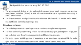 Shri Vile Parle Kelavani Mandal’s Institute of Technology, Dhule
Department of Civil Engineering 19
Prepared
By-
Prof.
Basweshwar
S.
J.
Design of flexible pavement using IRC: 37- 2012
Base-
• The recommended designs are for unbounded granular bases which comprise conventional
water bound macadam (WBM) or wet mix macadam (WMM) or equivalent confirming to
MOST specifications.
• The materials should be of good quality with minimum thickness of 225 mm for traffic up to 2
msa an 150 mm for traffic exceeding 2 msa.
Bituminous surfacing-
• The surfacing consists of a wearing course or a binder course plus wearing course.
• The most commonly used wearing courses are surface dressing, open graded premix carpet, mix
seal surfacing, semi-dense bituminous concrete and bituminous concrete.
• For binder course, MOST specifies, it is desirable to use bituminous macadam (BM) for traffic
upto 5 msa and dense bituminous macadam (DBM) for traffic more than 5 msa.
 