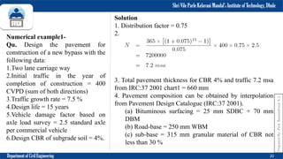 Shri Vile Parle Kelavani Mandal’s Institute of Technology, Dhule
Department of Civil Engineering 20
Numerical example1-
Qu. Design the pavement for
construction of a new bypass with the
following data:
1.Two lane carriage way
2.Initial traffic in the year of
completion of construction = 400
CVPD (sum of both directions)
3.Traffic growth rate = 7.5 %
4.Design life = 15 years
5.Vehicle damage factor based on
axle load survey = 2.5 standard axle
per commercial vehicle
6.Design CBR of subgrade soil = 4%.
Solution
1. Distribution factor = 0.75
2.
3. Total pavement thickness for CBR 4% and traffic 7.2 msa
from IRC:37 2001 chart1 = 660 mm
4. Pavement composition can be obtained by interpolation
from Pavement Design Catalogue (IRC:37 2001).
(a) Bituminous surfacing = 25 mm SDBC + 70 mm
DBM
(b) Road-base = 250 mm WBM
(c) sub-base = 315 mm granular material of CBR not
less than 30 %
Prepared
By-
Prof.
Basweshwar
S.
J.
 