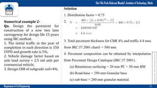 Shri Vile Parle Kelavani Mandal’s Institute of Technology, Dhule
Department of Civil Engineering 21
Numerical example 2-
Qu. Design the pavement for
construction of a new two lane
carriageway for design life 15 years
using IRC method.
1. The initial traffic in the year of
completion in each direction is 150
CVPD and growth rate is 5%.
2. Vehicle damage factor based on
axle load survey = 2.5 std axle per
commercial vehicle.
3. Design CBR of subgrade soil=4%.
Solution
1. Distribution factor = 0.75
2.
3. Total pavement thickness for CBR 4% and traffic 4.4 msa
from IRC:37 2001 chart1 = 580 mm
4. Pavement composition can be obtained by interpolation
from Pavement Design Catalogue (IRC:37 2001).
(a) Bituminous surfacing = 20 mm PC + 50 mm BM
(b) Road-base = 250 mm Granular base
(c) sub-base = 280 mm granular material.
Prepared
By-
Prof.
Basweshwar
S.
J.
 