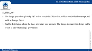 Shri Vile Parle Kelavani Mandal’s Institute of Technology, Dhule
Department of Civil Engineering 22
SUMMARY-
• The design procedure given by IRC makes use of the CBR value, million standard axle concept, and
vehicle damage factor.
• Traffic distribution along the lanes are taken into account. The design is meant for design traffic
which is arrived at using a growth rate.
Prepared
By-
Prof.
Basweshwar
S.
J.
 