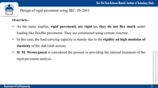 Shri Vile Parle Kelavani Mandal’s Institute of Technology, Dhule
Department of Civil Engineering 23
Prepared
By-
Prof.
Basweshwar
S.
J.
Overview-
• As the name implies, rigid pavements are rigid i.e, they do not flex much under
loading like flexible pavements. They are constructed using cement concrete.
• In this case, the load carrying capacity is mainly due to the rigidity ad high modulus of
elasticity of the slab (slab action).
• H. M. Westergaard is considered the pioneer in providing the rational treatment of the
rigid pavement analysis.
Design of rigid pavement using IRC: 58-2011
 