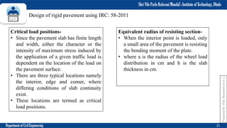 Shri Vile Parle Kelavani Mandal’s Institute of Technology, Dhule
Department of Civil Engineering 25
Prepared
By-
Prof.
Basweshwar
S.
J.
Critical load positions-
• Since the pavement slab has finite length
and width, either the character or the
intensity of maximum stress induced by
the application of a given traffic load is
dependent on the location of the load on
the pavement surface.
• There are three typical locations namely
the interior, edge and corner, where
differing conditions of slab continuity
exist.
• These locations are termed as critical
load positions.
Equivalent radius of resisting section-
• When the interior point is loaded, only
a small area of the pavement is resisting
the bending moment of the plate.
• where a is the radius of the wheel load
distribution in cm and h is the slab
thickness in cm.
Design of rigid pavement using IRC: 58-2011
 