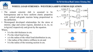 Shri Vile Parle Kelavani Mandal’s Institute of Technology, Dhule
Department of Civil Engineering 26
• The cement concrete slab is assumed to be
homogeneous and to have uniform elastic properties
with vertical sub-grade reaction being proportional to
the deflection.
• Westergaard developed relationships for the stress at
interior, edge and corner regions, denoted as σi, σe, σc
in kg/cm2 respectively and given by the equation.
Where,
• h is the slab thickness in cm,
• P is the wheel load in kg,
• a is the radius of the wheel load distribution in cm,
• l the radius of the relative stiffness in cm and
• b is the radius of the resisting section in cm.
WHEEL LOAD STRESSES - WESTERGAARD’S STRESS EQUATION
Critical stress locations
Prepared
By-
Prof.
Basweshwar
S.
J.
 