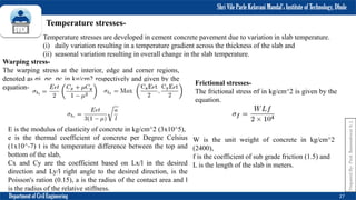 Shri Vile Parle Kelavani Mandal’s Institute of Technology, Dhule
Department of Civil Engineering 27
Temperature stresses-
Temperature stresses are developed in cement concrete pavement due to variation in slab temperature.
(i) daily variation resulting in a temperature gradient across the thickness of the slab and
(ii) seasonal variation resulting in overall change in the slab temperature.
Warping stress-
The warping stress at the interior, edge and corner regions,
denoted as σi, σe, σc in kg/cm2 respectively and given by the
equation-
E is the modulus of elasticity of concrete in kg/cm^2 (3x10^5),
e is the thermal coefficient of concrete per Degree Celsius
(1x10^-7) t is the temperature difference between the top and
bottom of the slab,
Cx and Cy are the coefficient based on Lx/l in the desired
direction and Ly/l right angle to the desired direction, is the
Poisson's ration (0.15), a is the radius of the contact area and l
is the radius of the relative stiffness.
Frictional stresses-
The frictional stress σf in kg/cm^2 is given by the
equation.
W is the unit weight of concrete in kg/cm^2
(2400),
f is the coefficient of sub grade friction (1.5) and
L is the length of the slab in meters.
Prepared
By-
Prof.
Basweshwar
S.
J.
 