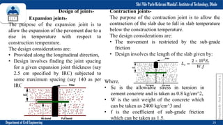 Shri Vile Parle Kelavani Mandal’s Institute of Technology, Dhule
Department of Civil Engineering 29
Design of joints-
Expansion joints-
The purpose of the expansion joint is to
allow the expansion of the pavement due to a
rise in temperature with respect to
construction temperature.
The design considerations are:
• Provided along the longitudinal direction,
• Design involves finding the joint spacing
for a given expansion joint thickness (say
2.5 cm specified by IRC) subjected to
some maximum spacing (say 140 as per
IRC)
Contraction joints-
The purpose of the contraction joint is to allow the
contraction of the slab due to fall in slab temperature
below the construction temperature.
The design considerations are:
• The movement is restricted by the sub-grade
friction
• Design involves the length of the slab given by:
Where,
• Sc is the allowable stress in tension in
cement concrete and is taken as 0.8 kg/cm^2,
• W is the unit weight of the concrete which
can be taken as 2400 kg/cm^3 and
• f is the coefficient of sub-grade friction
which can be taken as 1.5.
Prepared
By-
Prof.
Basweshwar
S.
J.
 