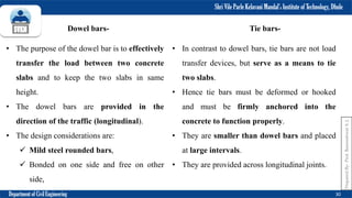 Shri Vile Parle Kelavani Mandal’s Institute of Technology, Dhule
Department of Civil Engineering 30
Dowel bars-
• The purpose of the dowel bar is to effectively
transfer the load between two concrete
slabs and to keep the two slabs in same
height.
• The dowel bars are provided in the
direction of the traffic (longitudinal).
• The design considerations are:
 Mild steel rounded bars,
 Bonded on one side and free on other
side,
Tie bars-
• In contrast to dowel bars, tie bars are not load
transfer devices, but serve as a means to tie
two slabs.
• Hence tie bars must be deformed or hooked
and must be firmly anchored into the
concrete to function properly.
• They are smaller than dowel bars and placed
at large intervals.
• They are provided across longitudinal joints.
Prepared
By-
Prof.
Basweshwar
S.
J.
 