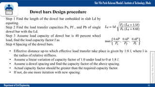 Shri Vile Parle Kelavani Mandal’s Institute of Technology, Dhule
Department of Civil Engineering 31
Dowel bars Design procedure
Step 1 Find the length of the dowel bar embedded in slab Ld by
equating.
Step 2 Find the load transfer capacities Ps, Pf , and Pb of single
dowel bar with the Ld.
Step 3 Assume load capacity of dowel bar is 40 percent wheel
load, find the load capacity factor f as
Step 4 Spacing of the dowel bars.
• Effective distance up-to which effective load transfer take place is given by 1:8 l, where l is
the radius of relative stiffness.
• Assume a linear variation of capacity factor of 1.0 under load to 0 at 1:8 l.
• Assume a dowel spacing and find the capacity factor of the above spacing.
• Actual capacity factor should be greater than the required capacity factor.
• If not, do one more iteration with new spacing.
Prepared
By-
Prof.
Basweshwar
S.
J.
 