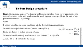 Shri Vile Parle Kelavani Mandal’s Institute of Technology, Dhule
Department of Civil Engineering 32
Tie bars Design procedure-
Step 1 Diameter and spacing: The diameter and the spacing is first found out by equating the total
sub-grade friction tot he total tensile stress for a unit length (one meter). Hence the area of steel
per one meter in cm^2 is given by:
where,
b is the width of the pavement panel in m, h is the depth of the pavement in cm,
W is the unit weight of the concrete (assume 2400 kg=cm2),
f is the coefficient of friction (assume 1:5), and
Ss is the allowable working tensile stress in steel (assume 1750 kg=cm2).
Assume 0:8 to 1:5 cm bars for the design.
Prepared
By-
Prof.
Basweshwar
S.
J.
 