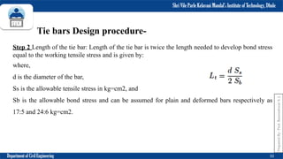 Shri Vile Parle Kelavani Mandal’s Institute of Technology, Dhule
Department of Civil Engineering 33
Tie bars Design procedure-
Step 2 Length of the tie bar: Length of the tie bar is twice the length needed to develop bond stress
equal to the working tensile stress and is given by:
where,
d is the diameter of the bar,
Ss is the allowable tensile stress in kg=cm2, and
Sb is the allowable bond stress and can be assumed for plain and deformed bars respectively as
17:5 and 24:6 kg=cm2.
Prepared
By-
Prof.
Basweshwar
S.
J.
 