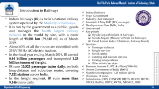 Shri Vile Parle Kelavani Mandal’s Institute of Technology, Dhule
Department of Civil Engineering 38
Prepared
By-
Prof.
Basweshwar
S.
J.
Introduction to Railways
• Indian Railways (IR) is India's national railway
system operated by the Ministry of Railways.
• It is run by the government as a public, goods
and manages the fourth largest railway
network in the world by size, with a route
length of 95,981 km (59,640 mi) as of March
2019.
• About 63% of all the routes are electrified with
25 kV 50 Hz AC electric traction.
• In the fiscal year ending March 2019, IR carried
8.44 billion passengers and transported 1.23
billion tonnes of freight.
• IR runs 13,523 passenger trains daily, on both
long-distance and suburban routes, covering
7,321 stations across India.
• In the freight segment, IR runs more than
9,146 trains daily.
 Indian Railways
 Type- Government
 Industry- Rail transport
 Founded- 8 May 1845 (175 years ago)
 Headquarters- New Delhi, India
 Area served
 Key people
 Piyush Goyal (Minister of Railways)
 Suresh Angadi (Minister of State for Railways)
 Vinod Kumar Yadav (Chairman, Railway Board)
 Services-
 Passenger railways
 Freight services
 Parcel carrier
 Catering and tourism services
 Parking lot operations
 Other related services
 Revenue Increase ₹1.97214 trillion (2018–19)
 Owner Government of India (100%)
 Number of employees- 1.23 million (2019)
 Divisions- 18 zones
 Subsidiaries- CRIS, CONCOR, RITES, IRCON, IRCTC,
DFCCI, RailTel, MRVC, RVNL, NHSRCL, IRFC
 
