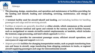 Shri Vile Parle Kelavani Mandal’s Institute of Technology, Dhule
Department of Civil Engineering 45
Prepared
By-
Prof.
Basweshwar
S.
J.
Airways
• The planning, design, construction, and operation and maintenance of facilities providing for
the landing and takeoff, loading and unloading, servicing, maintenance, and storage of
aircraft.
• A terminal facility used for aircraft takeoff and landing, and including facilities for handling
passengers and cargo and for servicing aircraft.
• Facilities at airports are generally described as either airside, which commences at the secured
boundary between terminal and apron and extends to the runway and to facilities beyond,
such as navigational or remote air-traffic-control emplacements; or landside, which includes
the terminal, cargo-processing, and land-vehicle approach facilities.
• Airport design provides for convenient passenger access, efficient aircraft operations, and
conveyance of cargo and support materials.
• Airports provide facilities for changing transportation modes, such as people transferring from
cars and buses to aircraft, cargo transferring from shipping containers to trucks, or regional
aircraft supplying passengers and cargo for intercontinental aircraft.
 
