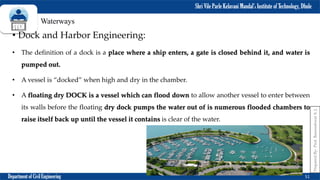 Shri Vile Parle Kelavani Mandal’s Institute of Technology, Dhule
Department of Civil Engineering 51
Prepared
By-
Prof.
Basweshwar
S.
J.
Waterways
• Dock and Harbor Engineering:
• The definition of a dock is a place where a ship enters, a gate is closed behind it, and water is
pumped out.
• A vessel is “docked” when high and dry in the chamber.
• A floating dry DOCK is a vessel which can flood down to allow another vessel to enter between
its walls before the floating dry dock pumps the water out of is numerous flooded chambers to
raise itself back up until the vessel it contains is clear of the water.
 