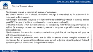 Shri Vile Parle Kelavani Mandal’s Institute of Technology, Dhule
Department of Civil Engineering 55
Prepared
By-
Prof.
Basweshwar
S.
J.
Pipeline Transportation
• Pipelines can be used to transport all manner of substances.
• The type of material that is chosen to construct the pipe is determined by the substance it is
being designed to transport.
• For example, nickel steel alloys are used very effectively in the transportation of liquified natural
gas (LNG) because it is able to remain ductile even when extremely cold.
• Within the domestic sector, pipelines are used for transporting water for drinking or irrigation as
well as for sewerage purposes and to convey domestic use gases to provide indoor heating or
cooking facilities.
• Pipelines ensure than there is a consistent and uninterrupted flow of vital liquids and gases to
and from domestic residences.
• The oil industry in particular would not be able to operate without complex networks of
pipelines as they are essential for midstream uses, as well as for the critical transfer of finished
petroleum products to end-users or dependent industries.
 