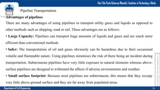 Shri Vile Parle Kelavani Mandal’s Institute of Technology, Dhule
Department of Civil Engineering 56
Prepared
By-
Prof.
Basweshwar
S.
J.
Pipeline Transportation
Advantages of pipelines
There are many advantages of using pipelines to transport utility gases and liquids as opposed to
other methods such as shipping, road or rail. These advantages are as follows:
• Large Capacity: Pipelines can transport huge amounts of liquids and gases and are much more
efficient than conventional methods.
• Safer: The transportation of oil and gases obviously can be hazardous due to their occasional
volatile and flammable nature. Using pipelines minimises the risk of there being an incident during
transportation. Subterranean pipelines have very little exposure to natural elements whereas above-
surface pipelines are designed to withstand the affects if adverse environments and weather.
• Small surface footprint: Because most pipelines are subterranean, this means that they occupy
very little above-ground surface and they are far away from populated areas.
 