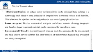Shri Vile Parle Kelavani Mandal’s Institute of Technology, Dhule
Department of Civil Engineering 57
Prepared
By-
Prof.
Basweshwar
S.
J.
Pipeline Transportation
• Efficient construction: oil and gas carrier pipeline systems can be constructed and installed is a
surprisingly short space of time, especially in comparison to a structure such as a rail network.
This is because the pipelines can be designed to run over natural geographical barriers.
• Lower energy use: Pipeline systems tend to require much lower amounts of energy to operate
and therefore larger volumes of materials can be transported for much lower costs.
• Environmentally friendly: pipeline transport lines are much less damaging to the environment
and have a lower carbon footprint than other methods of transportation because they are sealed
and mostly underground.
 