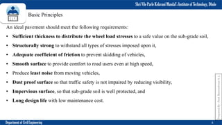 Shri Vile Parle Kelavani Mandal’s Institute of Technology, Dhule
Department of Civil Engineering 6
Prepared
By-
Prof.
Basweshwar
S.
J.
Basic Principles
An ideal pavement should meet the following requirements:
• Sufficient thickness to distribute the wheel load stresses to a safe value on the sub-grade soil,
• Structurally strong to withstand all types of stresses imposed upon it,
• Adequate coefficient of friction to prevent skidding of vehicles,
• Smooth surface to provide comfort to road users even at high speed,
• Produce least noise from moving vehicles,
• Dust proof surface so that traffic safety is not impaired by reducing visibility,
• Impervious surface, so that sub-grade soil is well protected, and
• Long design life with low maintenance cost.
 