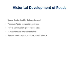 Historical Development of Roads
• Roman Roads: durable, drainage-focused
• Tresaguet Roads: compact stone layers
• Telford Construction: graded stone sizes
• Macadam Roads: interlocked stones
• Modern Roads: asphalt, concrete, advanced tech
 
