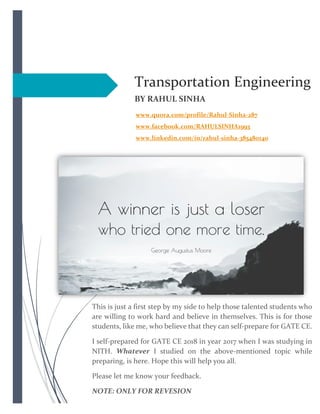 Transportation Engineering
BY RAHUL SINHA
www.quora.com/profile/Rahul-Sinha-287
www.facebook.com/RAHULSINHA1993
www.linkedin.com/in/rahul-sinha-385480140
This is just a first step by my side to help those talented students who
are willing to work hard and believe in themselves. This is for those
students, like me, who believe that they can self-prepare for GATE CE.
I self-prepared for GATE CE 2018 in year 2017 when I was studying in
NITH. Whatever I studied on the above-mentioned topic while
preparing, is here. Hope this will help you all.
Please let me know your feedback.
NOTE: ONLY FOR REVESION
 