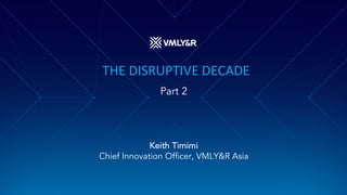 THE DISRUPTIVE DECADE
Part 2
Keith Timimi
Chief Innovation Officer, VMLY&R Asia
 