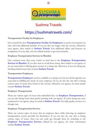 o
Sushma Travels
https://sushmatravels.com/
Transportation Facility for Employees
Get yourself the best Transportation Facility for Employees to reach your location on
time and with additional benefits. If you are also not happy with the services offered by
your agency, then switch to Sushma Travels. Get additional offers and bonuses on
completion of every ride, visit the official website to get more benefits.
Employee Transportation Services in Mumbai
One common issue that every tourist or local face is the Employee Transportation
Services in Mumbai. If you also want to avoid those issues, then switch to our agency as
we are successful at offering great services at a cheap rate. Moreover, if you are facing any
booking-related issues then contact Sushma Travels.
Transportation Employees
Transportation Employees services available at a cheap cost, but not all the agencies are
successful at fulfilling the needs of every employee. If you are also the one who is facing
various types of issues then switch to the services offered by our agency, for more details
contact Sushma Travels.
Employee Transportation
There are various types of issues that individuals face on Employee Transportation, if
you are also facing issues then prefer traveling with our agency. If you're facing any issue
connected to our agency, drop an email at Sushma Travels. Get high quality services at a
cheaper rate.
Employee Transportation Services
There are various types of issues that an employee faces while choosing an employee
transportation service provider for themselves. If you are also the one who is facing
various types of issues, then you can easily get through them by switching to the
Employee Transportation Services offered by our agency, for more information
contact Sushma Travels.
 