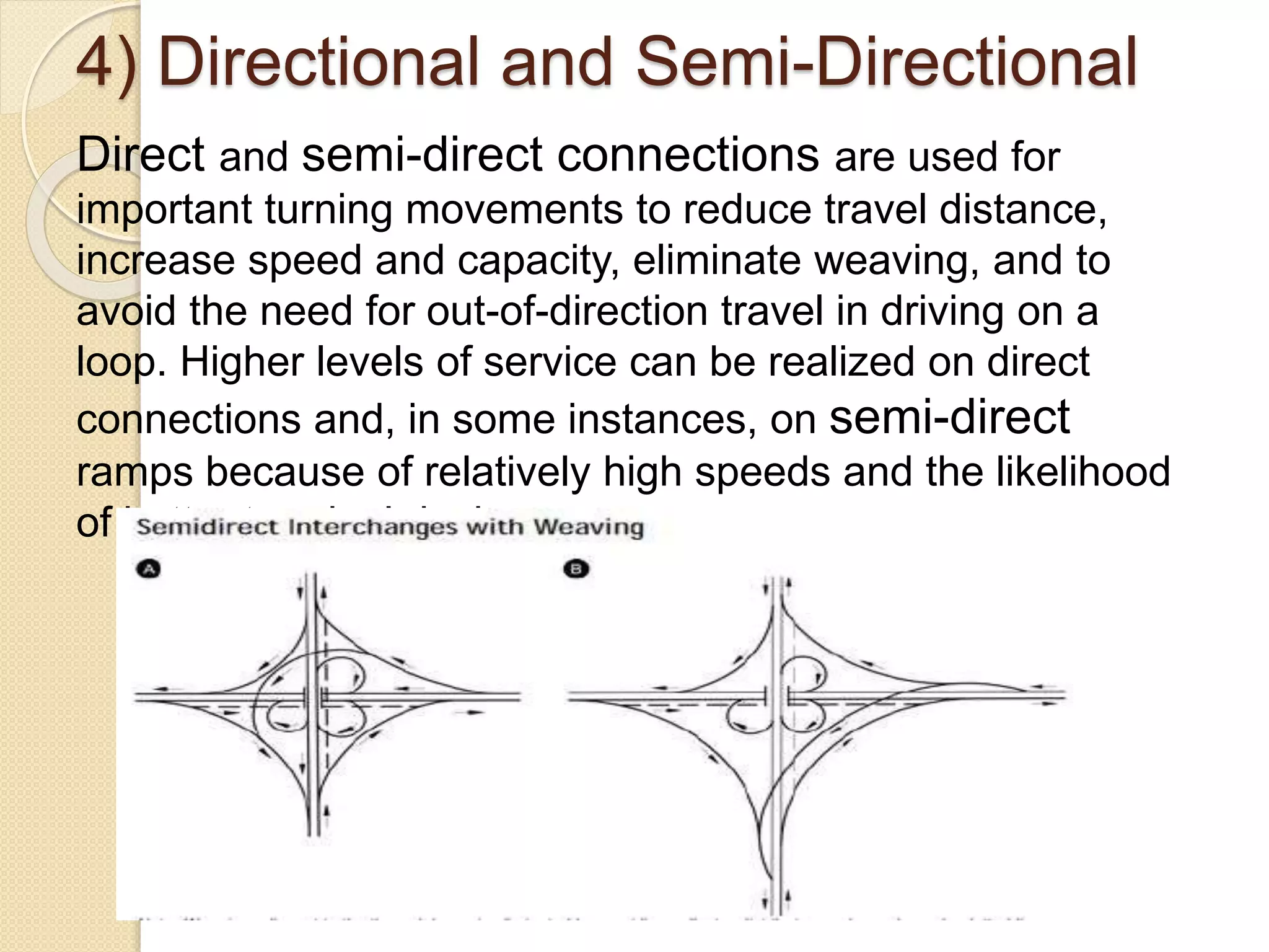 4) Directional and Semi-Directional
Direct and semi-direct connections are used for
important turning movements to reduce travel distance,
increase speed and capacity, eliminate weaving, and to
avoid the need for out-of-direction travel in driving on a
loop. Higher levels of service can be realized on direct
connections and, in some instances, on semi-direct
ramps because of relatively high speeds and the likelihood
of better terminal design.
 