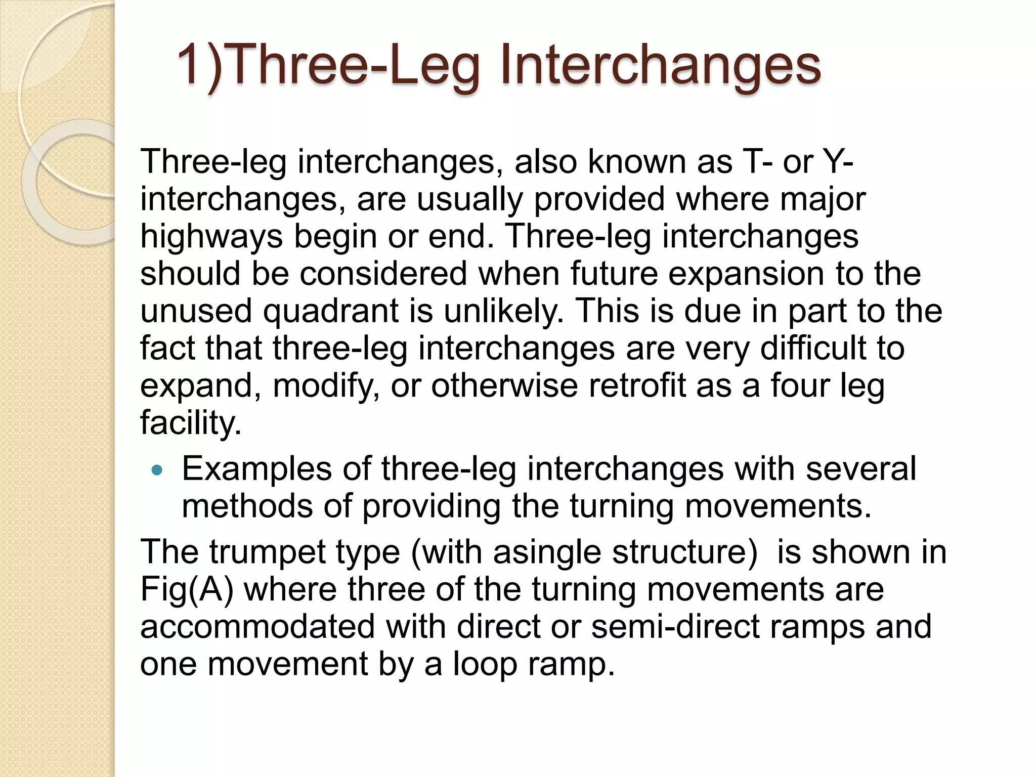 1)Three-Leg Interchanges
Three-leg interchanges, also known as T- or Y-
interchanges, are usually provided where major
highways begin or end. Three-leg interchanges
should be considered when future expansion to the
unused quadrant is unlikely. This is due in part to the
fact that three-leg interchanges are very difficult to
expand, modify, or otherwise retrofit as a four leg
facility.
 Examples of three-leg interchanges with several
methods of providing the turning movements.
The trumpet type (with asingle structure) is shown in
Fig(A) where three of the turning movements are
accommodated with direct or semi-direct ramps and
one movement by a loop ramp.
 