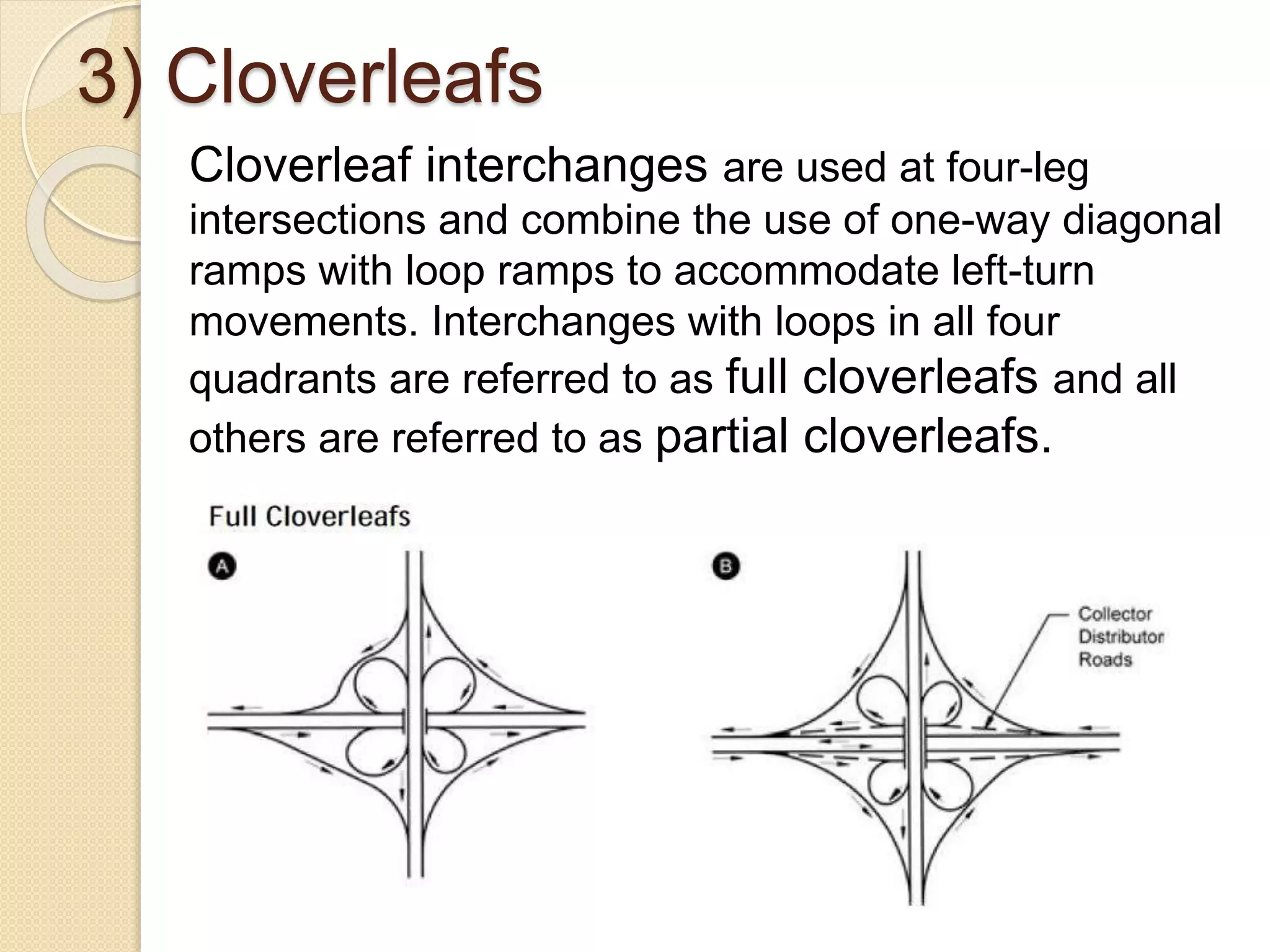 3) Cloverleafs
Cloverleaf interchanges are used at four-leg
intersections and combine the use of one-way diagonal
ramps with loop ramps to accommodate left-turn
movements. Interchanges with loops in all four
quadrants are referred to as full cloverleafs and all
others are referred to as partial cloverleafs.
 